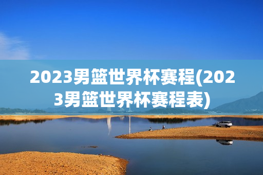 2023男篮世界杯赛程(2023男篮世界杯赛程表)