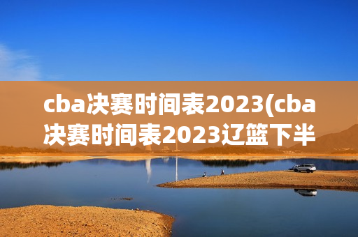 cba决赛时间表2023(cba决赛时间表2023辽篮下半区)