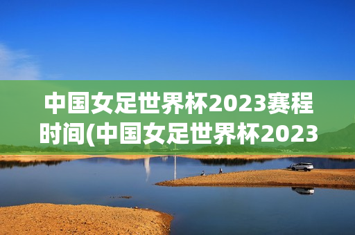 中国女足世界杯2023赛程时间(中国女足世界杯2023赛程时间表格)