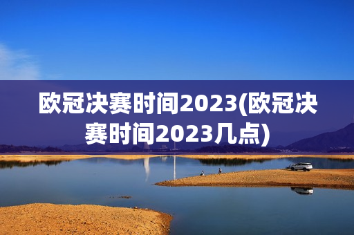 欧冠决赛时间2023(欧冠决赛时间2023几点)