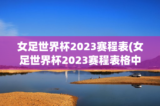 女足世界杯2023赛程表(女足世界杯2023赛程表格中国)