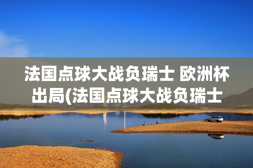 法国点球大战负瑞士 欧洲杯出局(法国点球大战负瑞士欧洲杯出局)