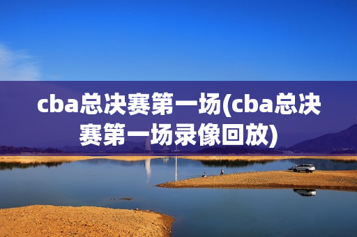 cba总决赛第一场(cba总决赛第一场录像回放)