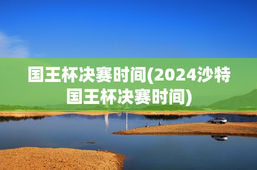 国王杯决赛时间(2024沙特国王杯决赛时间)