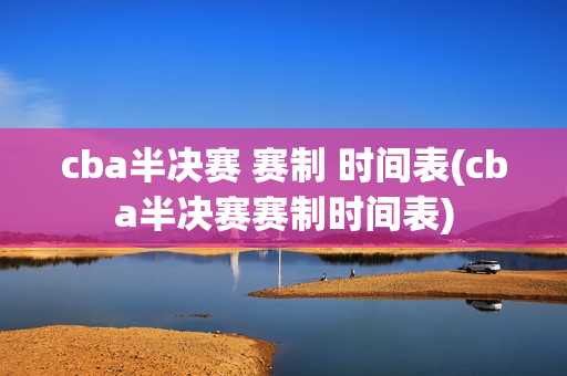 cba半决赛 赛制 时间表(cba半决赛赛制时间表)