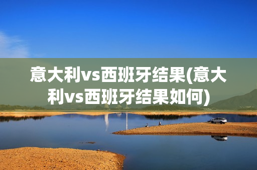 意大利vs西班牙结果(意大利vs西班牙结果如何)