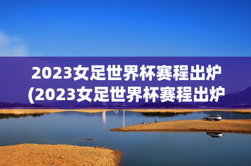 2023女足世界杯赛程出炉(2023女足世界杯赛程出炉时间)