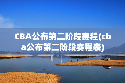 CBA公布第二阶段赛程(cba公布第二阶段赛程表)