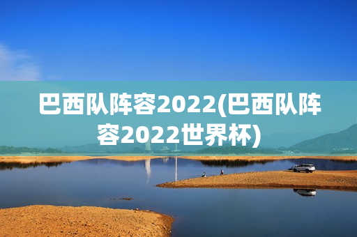 巴西队阵容2022(巴西队阵容2022世界杯)