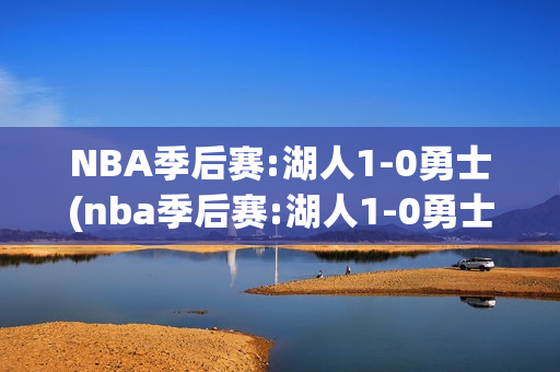 NBA季后赛:湖人1-0勇士(nba季后赛:湖人1-0勇士第四节)