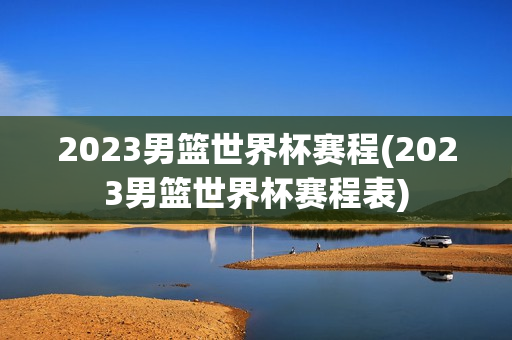 2023男篮世界杯赛程(2023男篮世界杯赛程表)