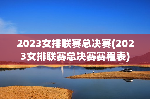 2023女排联赛总决赛(2023女排联赛总决赛赛程表)