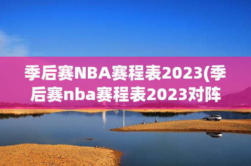 季后赛NBA赛程表2023(季后赛nba赛程表2023对阵图)