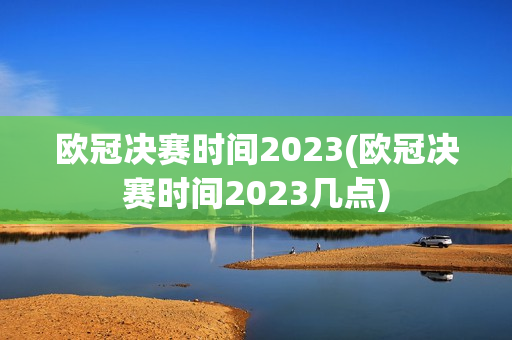 欧冠决赛时间2023(欧冠决赛时间2023几点)