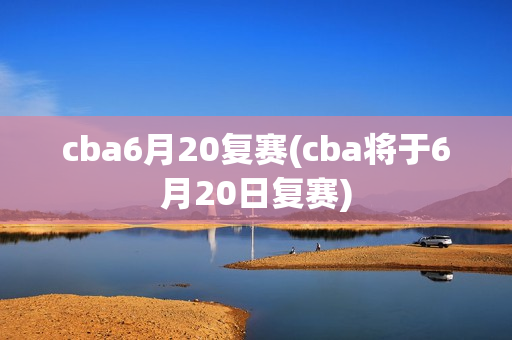 cba6月20复赛(cba将于6月20日复赛)