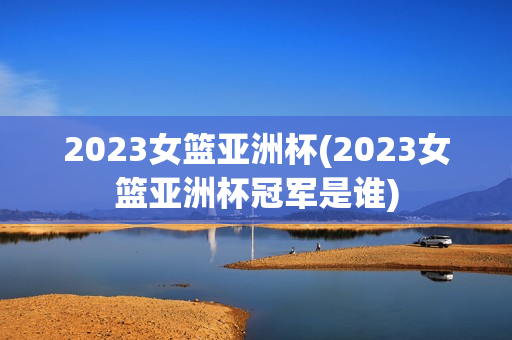 2023女篮亚洲杯(2023女篮亚洲杯冠军是谁)