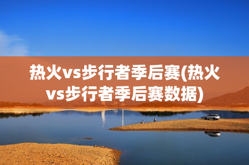 热火vs步行者季后赛(热火vs步行者季后赛数据)