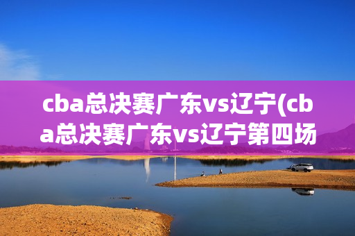 cba总决赛广东vs辽宁(cba总决赛广东vs辽宁第四场)