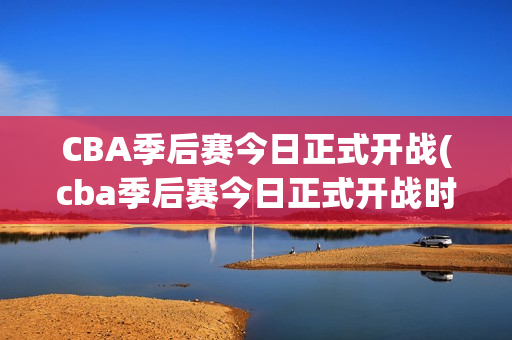 CBA季后赛今日正式开战(cba季后赛今日正式开战时间)