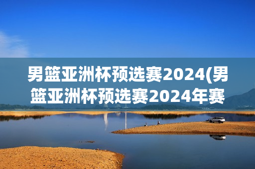 男篮亚洲杯预选赛2024(男篮亚洲杯预选赛2024年赛程)