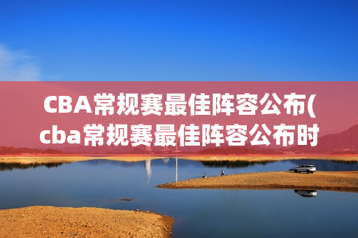 CBA常规赛最佳阵容公布(cba常规赛最佳阵容公布时间)