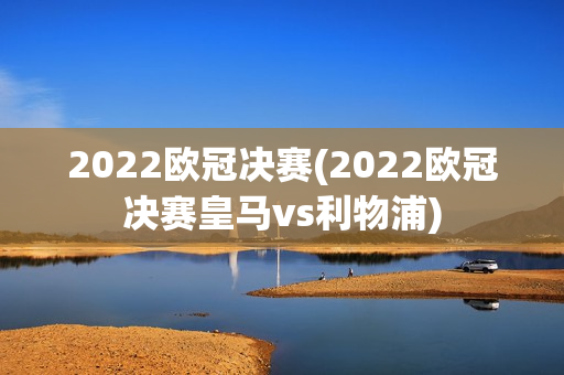 2022欧冠决赛(2022欧冠决赛皇马vs利物浦)