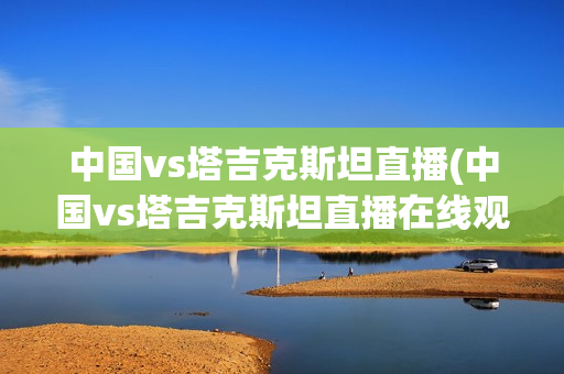 中国vs塔吉克斯坦直播(中国vs塔吉克斯坦直播在线观看)