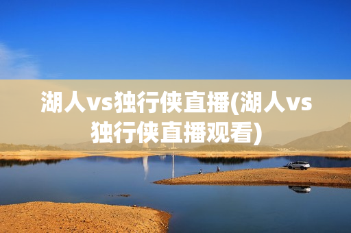 湖人vs独行侠直播(湖人vs独行侠直播观看)