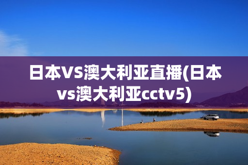 日本VS澳大利亚直播(日本vs澳大利亚cctv5)