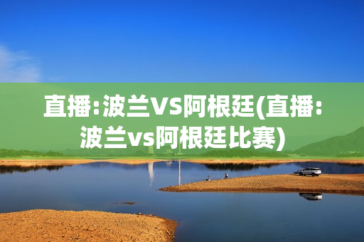 直播:波兰VS阿根廷(直播:波兰vs阿根廷比赛)