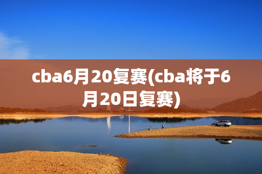 cba6月20复赛(cba将于6月20日复赛)