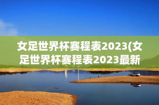 女足世界杯赛程表2023(女足世界杯赛程表2023最新)