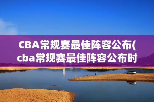 CBA常规赛最佳阵容公布(cba常规赛最佳阵容公布时间)