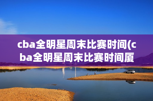 cba全明星周末比赛时间(cba全明星周末比赛时间厦门)