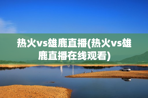 热火vs雄鹿直播(热火vs雄鹿直播在线观看)