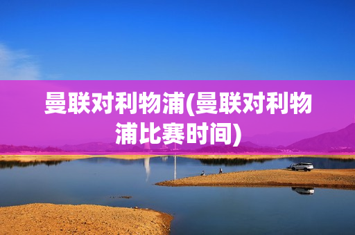 曼联对利物浦(曼联对利物浦比赛时间)