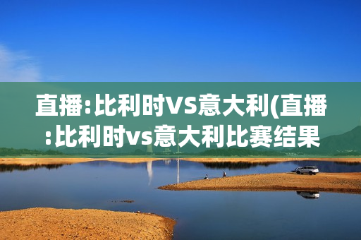 直播:比利时VS意大利(直播:比利时vs意大利比赛结果)