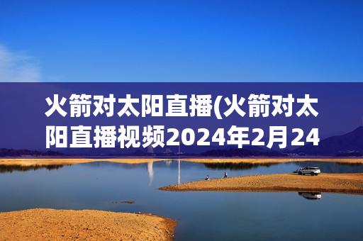 火箭对太阳直播(火箭对太阳直播视频2024年2月24日)