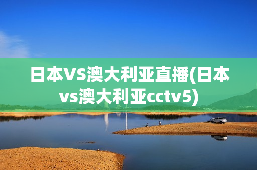 日本VS澳大利亚直播(日本vs澳大利亚cctv5)