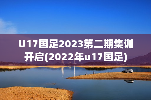 U17国足2023第二期集训开启(2022年u17国足)