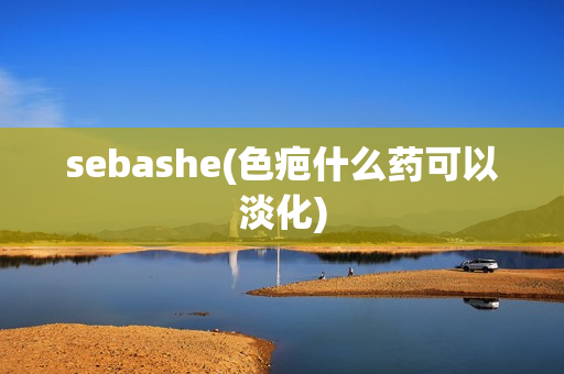 sebashe(色疤什么药可以淡化)