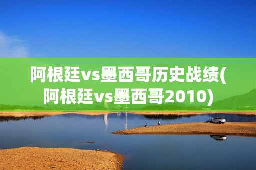 阿根廷vs墨西哥历史战绩(阿根廷vs墨西哥2010)