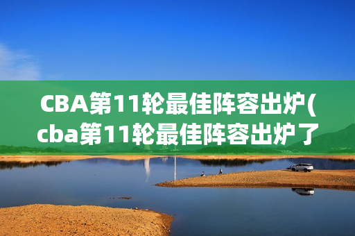 CBA第11轮最佳阵容出炉(cba第11轮最佳阵容出炉了吗)