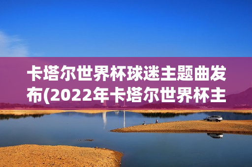 卡塔尔世界杯球迷主题曲发布(2022年卡塔尔世界杯主题曲)