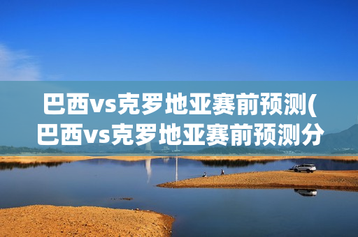 巴西vs克罗地亚赛前预测(巴西vs克罗地亚赛前预测分析)