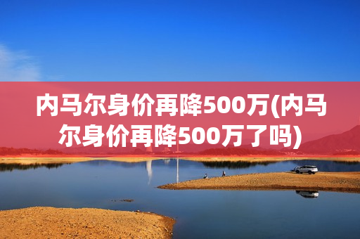 内马尔身价再降500万(内马尔身价再降500万了吗)