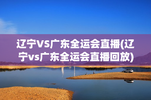 辽宁VS广东全运会直播(辽宁vs广东全运会直播回放)