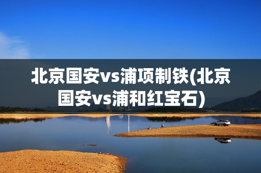 北京国安vs浦项制铁(北京国安vs浦和红宝石)