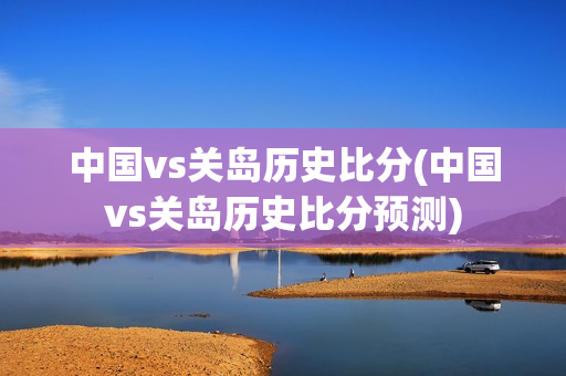 中国vs关岛历史比分(中国vs关岛历史比分预测)