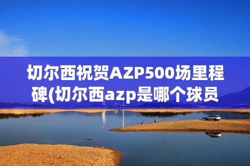 切尔西祝贺AZP500场里程碑(切尔西azp是哪个球员)